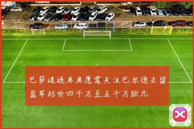 巴萨追逐库库愿需关注巴尔德去留蓝军标价四千万至五千万欧元