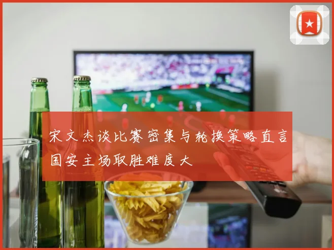 宋文杰谈比赛密集与轮换策略直言国安主场取胜难度大