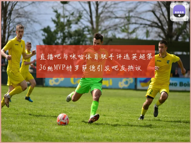 直播吧与咪咕体育联手评选英超第36轮MVP特罗萨德引发吧友热议