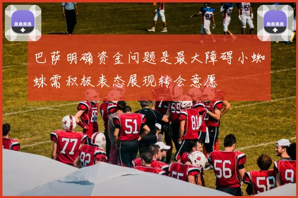 巴萨明确资金问题是最大障碍小蜘蛛需积极表态展现转会意愿