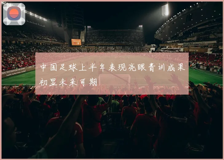 中国足球上半年表现亮眼青训成果初显未来可期