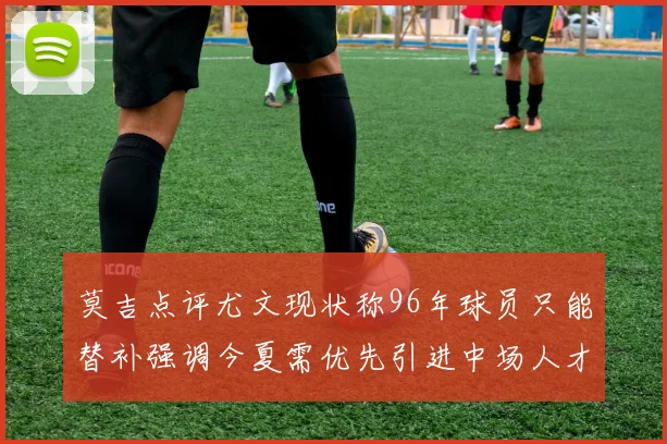 莫吉点评尤文现状称96年球员只能替补强调今夏需优先引进中场人才
