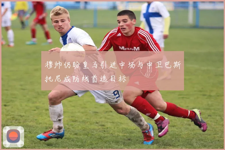 穆帅仍盼皇马引进中场与中卫巴斯托尼成防线首选目标