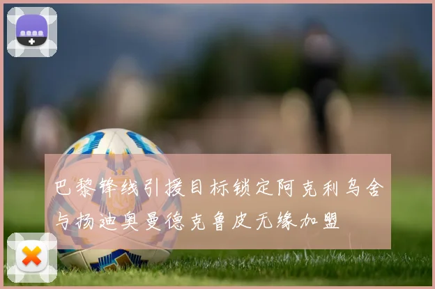 巴黎锋线引援目标锁定阿克利乌舍与扬迪奥曼德克鲁皮无缘加盟
