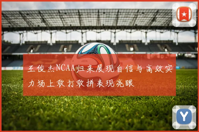 王俊杰NCAA归来展现自信与高效实力场上敢打敢拼表现亮眼